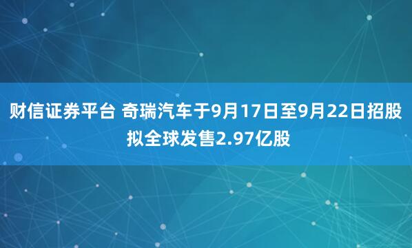 财信证券平台 奇瑞汽车于9月17日至9月22日招股 拟全球发售2.97亿股
