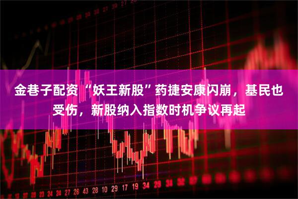 金巷子配资 “妖王新股”药捷安康闪崩，基民也受伤，新股纳入指数时机争议再起