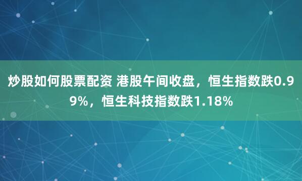炒股如何股票配资 港股午间收盘，恒生指数跌0.99%，恒生科技指数跌1.18%