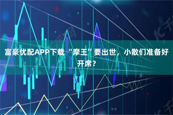 富豪优配APP下载 “摩王”要出世,小散们准备好开席?