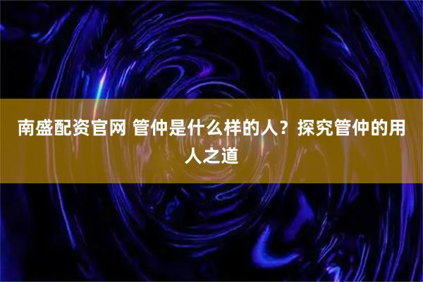 南盛配资官网 管仲是什么样的人？探究管仲的用人之道