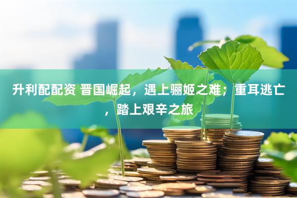升利配配资 晋国崛起，遇上骊姬之难；重耳逃亡，踏上艰辛之旅