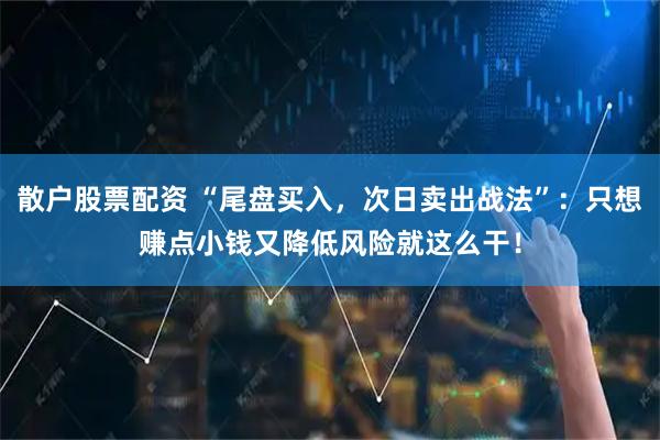 散户股票配资 “尾盘买入，次日卖出战法”：只想赚点小钱又降低风险就这么干！