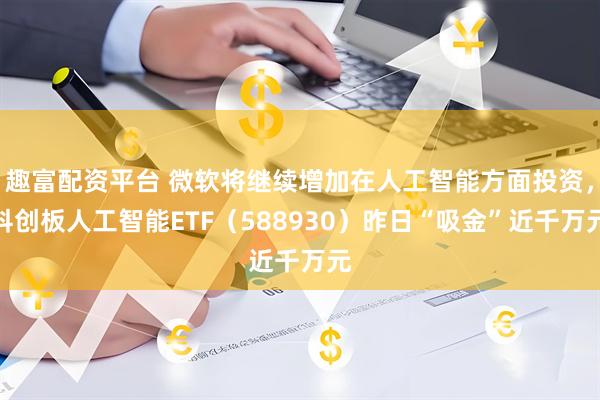 趣富配资平台 微软将继续增加在人工智能方面投资，科创板人工智能ETF（588930）昨日“吸金”近千万元
