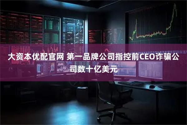 大资本优配官网 第一品牌公司指控前CEO诈骗公司数十亿美元