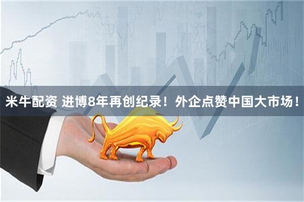 米牛配资 进博8年再创纪录！外企点赞中国大市场！