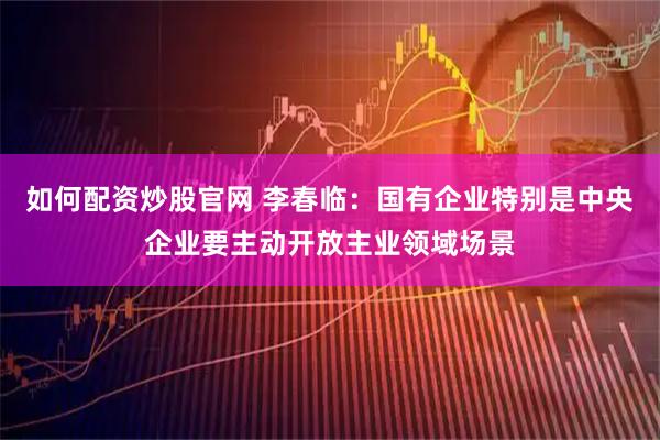 如何配资炒股官网 李春临：国有企业特别是中央企业要主动开放主业领域场景