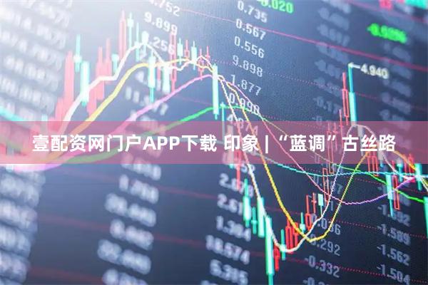 壹配资网门户APP下载 印象 | “蓝调”古丝路