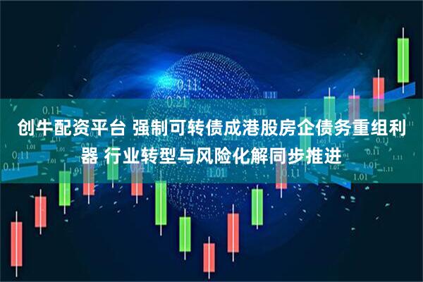 创牛配资平台 强制可转债成港股房企债务重组利器 行业转型与风险化解同步推进