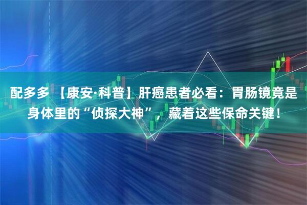 配多多 【康安·科普】肝癌患者必看：胃肠镜竟是身体里的“侦探大神”，藏着这些保命关键！