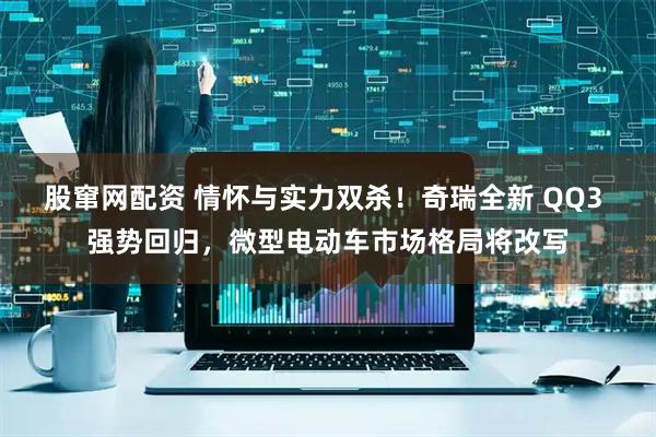 股窜网配资 情怀与实力双杀！奇瑞全新 QQ3 强势回归，微型电动车市场格局将改写