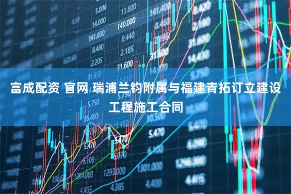 富成配资 官网 瑞浦兰钧附属与福建青拓订立建设工程施工合同