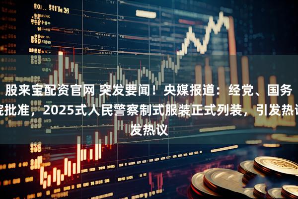 股来宝配资官网 突发要闻！央媒报道：经党、国务院批准，2025式人民警察制式服装正式列装，引发热议