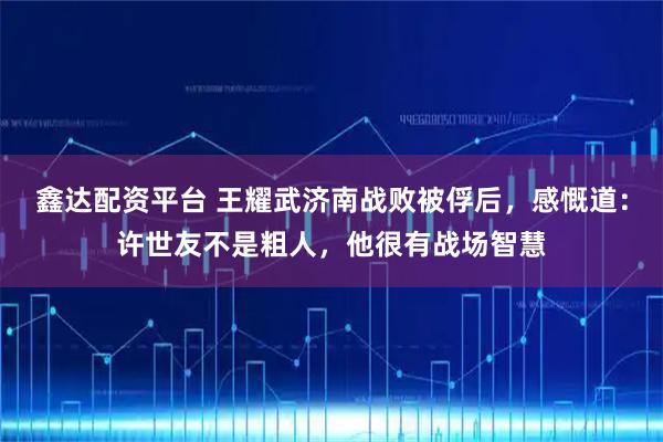 鑫达配资平台 王耀武济南战败被俘后，感慨道：许世友不是粗人，他很有战场智慧