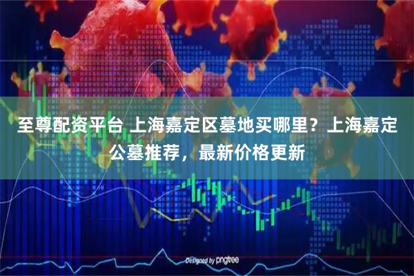 至尊配资平台 上海嘉定区墓地买哪里？上海嘉定公墓推荐，最新价格更新