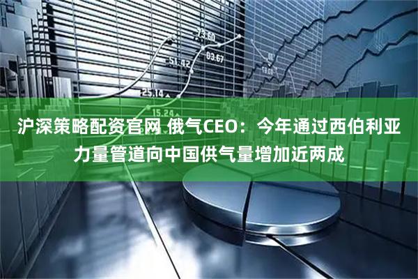沪深策略配资官网 俄气CEO：今年通过西伯利亚力量管道向中国供气量增加近两成