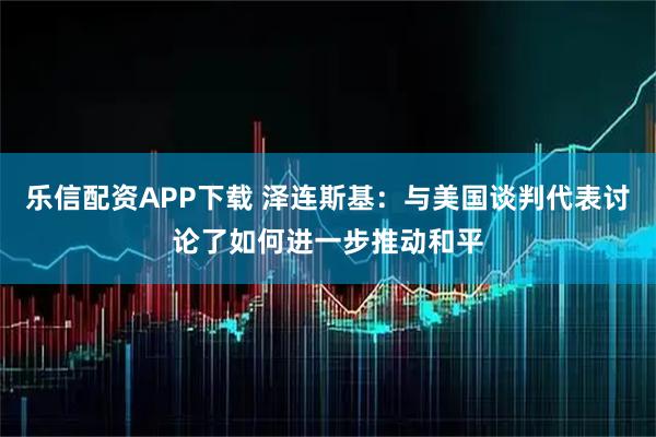乐信配资APP下载 泽连斯基：与美国谈判代表讨论了如何进一步推动和平