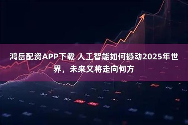 鸿岳配资APP下载 人工智能如何撼动2025年世界，未来又将走向何方