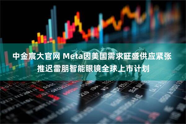 中金宸大官网 Meta因美国需求旺盛供应紧张 推迟雷朋智能眼镜全球上市计划