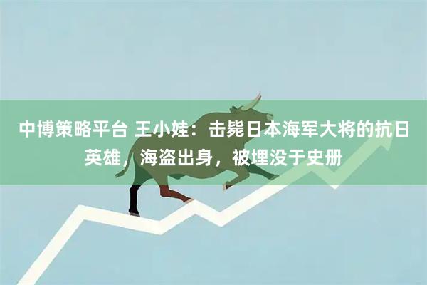 中博策略平台 王小娃：击毙日本海军大将的抗日英雄，海盗出身，被埋没于史册