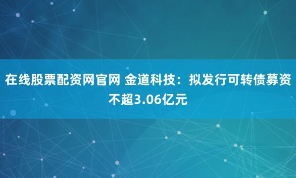 在线股票配资网官网 金道科技：拟发行可转债募资不超3.06亿元