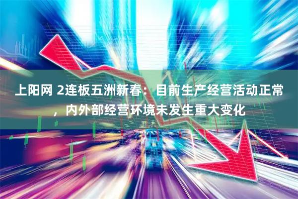 上阳网 2连板五洲新春：目前生产经营活动正常，内外部经营环境未发生重大变化