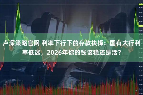 卢深策略官网 利率下行下的存款抉择：国有大行利率低迷，2026年你的钱该稳还是活？