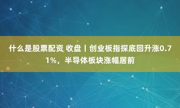 什么是股票配资 收盘丨创业板指探底回升涨0.71%，半导体板块涨幅居前