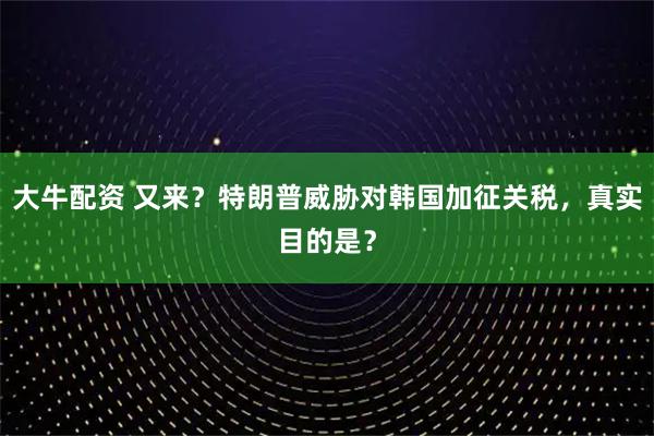 大牛配资 又来？特朗普威胁对韩国加征关税，真实目的是？