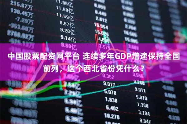 中国股票配资网平台 连续多年GDP增速保持全国前列，这个西北省份凭什么？