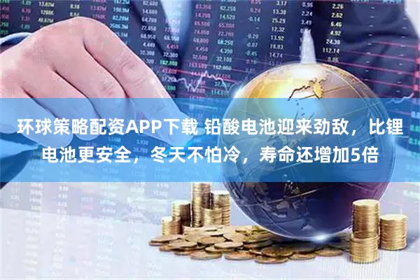 环球策略配资APP下载 铅酸电池迎来劲敌，比锂电池更安全，冬天不怕冷，寿命还增加5倍