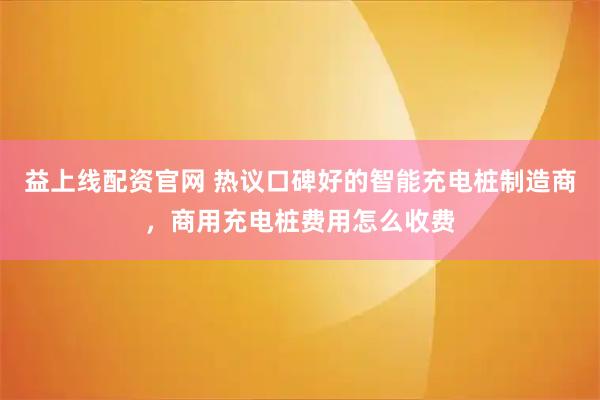 益上线配资官网 热议口碑好的智能充电桩制造商，商用充电桩费用怎么收费