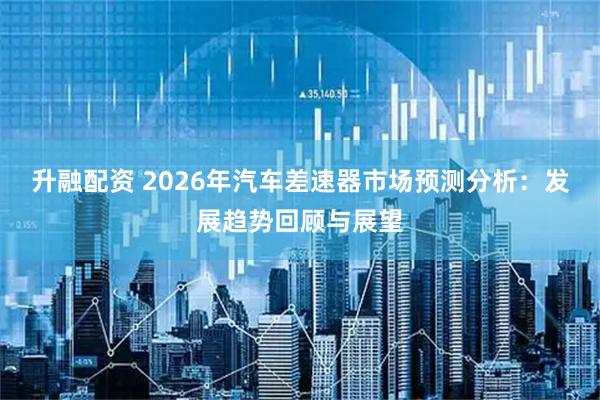 升融配资 2026年汽车差速器市场预测分析：发展趋势回顾与展望
