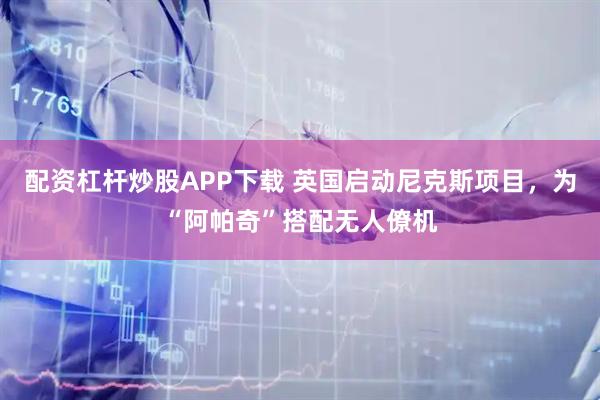 配资杠杆炒股APP下载 英国启动尼克斯项目，为“阿帕奇”搭配无人僚机