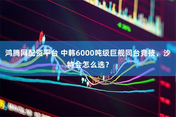 鸿腾网配资平台 中韩6000吨级巨舰同台竞技，沙特会怎么选？