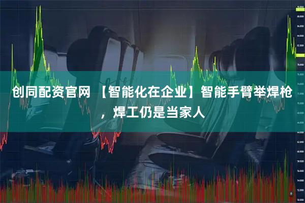 创同配资官网 【智能化在企业】智能手臂举焊枪，焊工仍是当家人