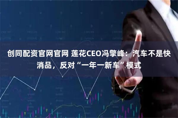 创同配资官网官网 莲花CEO冯擎峰：汽车不是快消品，反对“一年一新车”模式