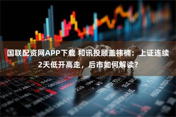 国联配资网APP下载 和讯投顾盖祎楠：上证连续2天低开高走，后市如何解读？