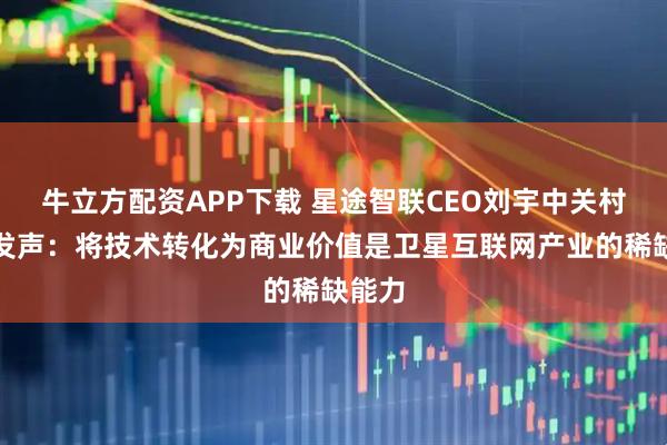 牛立方配资APP下载 星途智联CEO刘宇中关村论坛发声：将技术转化为商业价值是卫星互联网产业的稀缺能力