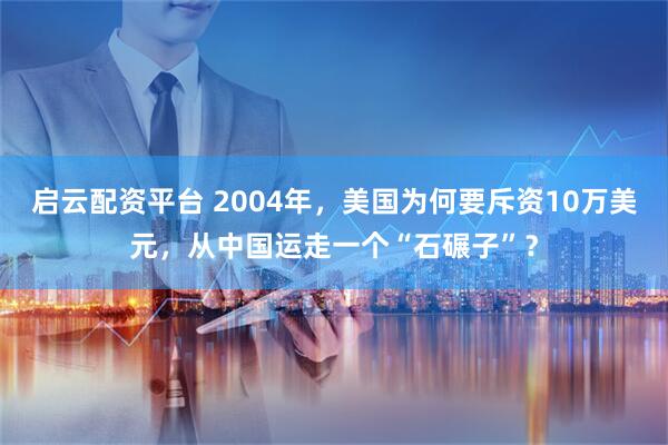 启云配资平台 2004年，美国为何要斥资10万美元，从中国运走一个“石碾子”？